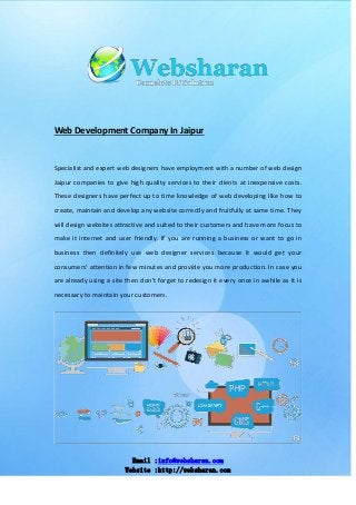 Email :info@websharan.com
Website :http://websharan.com
Web Development Company In Jaipur
Specialist and expert web designers have employment with a number of web design
Jaipur companies to give high quality services to their clients at inexpensive costs.
These designers have perfect up to time knowledge of web developing like how to
create, maintain and develop any website correctly and fruitfully at same time. They
will design websites attractive and suited to their customers and have more focus to
make it internet and user friendly. If you are running a business or want to go in
business then definitely use web designer services because it would get your
consumers' attention in few minutes and provide you more production. In case you
are already using a site then don't forget to redesign it every once in awhile as it is
necessary to maintain your customers.
 