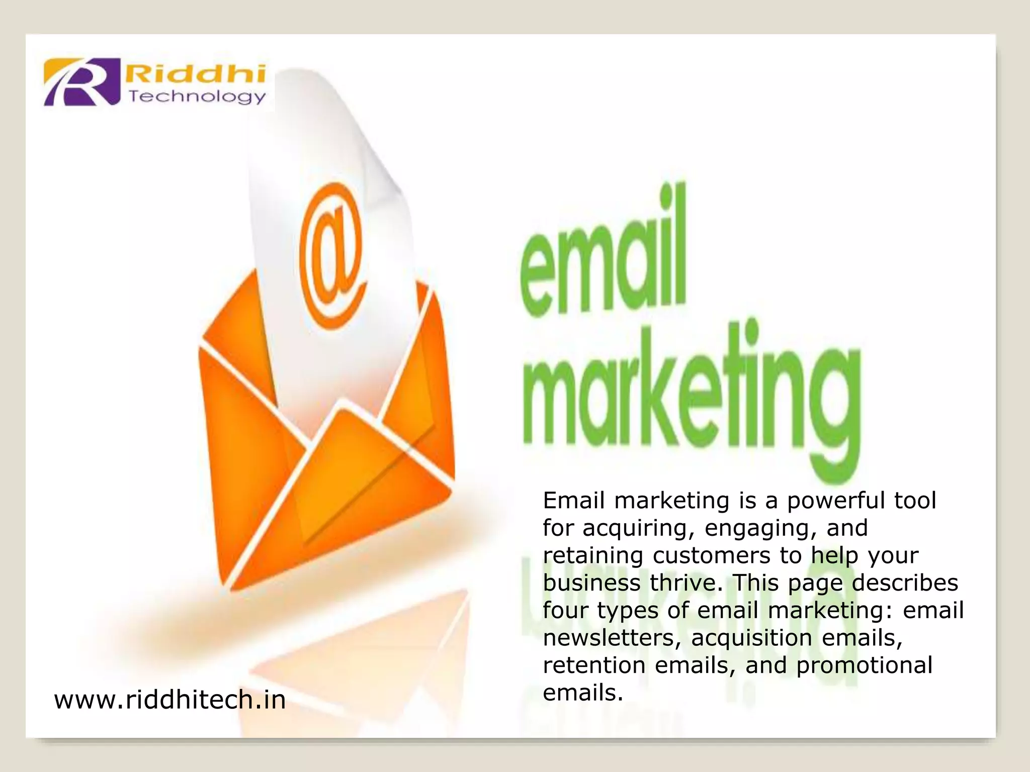 www.riddhitech.in
Email marketing is a powerful tool
for acquiring, engaging, and
retaining customers to help your
business thrive. This page describes
four types of email marketing: email
newsletters, acquisition emails,
retention emails, and promotional
emails.