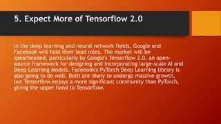5. Expect More of Tensorflow 2.0
In the deep learning and neural network fields, Google and
Facebook will hold their lead ...