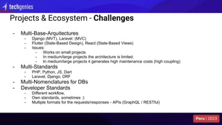 Projects & Ecosystem - Challenges
- Multi-Base-Arquitectures
- Django (MVT), Laravel: (MVC)
- Flutter (State-Based Design), React (State-Based Views)
- Issues:
- Works on small projects
- In medium/large projects the architecture is limited.
- In medium/large projects it generates high maintenance costs (high coupling)
- Multi-Standards
- PHP, Python, JS, Dart
- Laravel, Django, DRF
- Multi-Nomenclatures for DBs
- Developer Standards
- Different workflow,
- Own standards, sometimes :)
- Multiple formats for the requests/responses - APIs (GraphQL / RESTful)
 