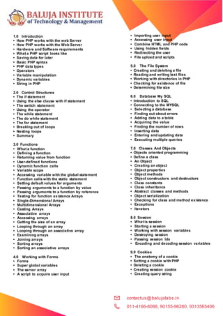 contactus@balujalabs.in
011-4166-8088, 90155-96280, 9313565406
1.0 Introduction
• How PHP works with the web Server
• How PHP works with the Web Server
• Hardware and Software requirements
• What a PHP script looks like
• Saving data for later
• Basic PHP syntax
• PHP data types
• Operators
• Variable manipulation
• Dynamic variables
• String in PHP
2.0 Control Structures
• The if statement
• Using the else clause with if statement
• The switch statement
• Using the operator
• The while statement
• The do while statement
• The for statement
• Breaking out of loops
• Nesting loops
• Summary
3.0 Functions
• What a function
• Defining a function
• Returning value from function
• User-defined functions
• Dynamic function calls
• Variable scope
• Accessing variable with the global statement
• Function calls with the static statement
• Setting default values for arguments
• Passing arguments to a function by value
• Passing arguments to a function by reference
• Testing for function existence Arrays
• Single-Dimensional Arrays
• Multidimensional Arrays
• Casting Arrays
• Associative arrays
• Accessing arrays
• Getting the size of an array
• Looping through an array
• Looping through an associative array
• Examining arrays
• Joining arrays
• Sorting arrays
• Sorting an associative arrays
4.0 Working with Forms
• Forms
• Super global variables
• The server array
• A script to acquire user input
• Importing user input
• Accessing user input
• Combine HTML and PHP code
• Using hidden fields
• Redirecting the user
• File upload and scripts
5.0 The File System
• Creating and deleting a file
• Reading and writing text files
• Working with directories in PHP
• Checking for existence of file
• Determining file size
6.0 Database My SQL
• Introduction to SQL
• Connecting to the MYSQL
• Selecting a database
• Finding out about errors
• Adding data to a table
• Acquiring the value
• Finding the number of rows
• Inserting data
• Entering and updating data
• Executing multiple queries
7.0 Classes And Objects
• Objects oriented programming
• Define a class
• An Object
• Creating an object
• Object properties
• Object methods
• Object constructors and destructors
• Class constants
• Class inheritance
• Abstract classes and methods
• Object serialization
• Checking for class and method existence
• Exceptions
• Iterators
8.0 Session
• What is session
• Starting a session
• Working with session variables
• Destroying session
• Passing session Ids
• Encoding and decoding session variables
9.0 Cookies
• The anatomy of a cookie
• Setting a cookie with PHP
• Deleting a cookie
• Creating session cookie
• Creating query string
 