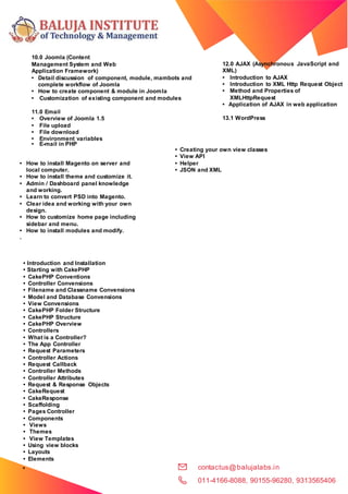contactus@balujalabs.in
011-4166-8088, 90155-96280, 9313565406
•
Model
s
10.0 Joomla (Content
Management System and Web
Application Framework)
• Detail discussion of component, module, mambots and
complete workflow of Joomla
• How to create component & module in Joomla
• Customization of existing component and modules
11.0 Email
• Overview of Joomla 1.5
• File upload
• File download
• Environment variables
• E-mail in PHP
12.0 AJAX (Asynchronous JavaScript and
XML)
• Introduction to AJAX
• Introduction to XML Http Request Object
• Method and Properties of
XMLHttpRequest
• Application of AJAX in web application
13.1 WordPress
• How to install Magento on server and
local computer.
• How to install theme and customize it.
• Admin / Dashboard panel knowledge
and working.
• Learn to convert PSD into Magento.
• Clear idea and working with your own
design.
• How to customize home page including
sidebar and menu.
• How to install modules and modify.
.
• Introduction and Installation
• Starting with CakePHP
• CakePHP Conventions
• Controller Convensions
• Filename and Classname Convensions
• Model and Database Convensions
• View Convensions
• CakePHP Folder Structure
• CakePHP Structure
• CakePHP Overview
• Controllers
• What is a Controller?
• The App Controller
• Request Parameters
• Controller Actions
• Request Callback
• Controller Methods
• Controller Attributes
• Request & Response Objects
• CakeRequest
• CakeResponse
• Scaffolding
• Pages Controller
• Components
• Views
• Themes
• View Templates
• Using view blocks
• Layouts
• Elements
• Creating your own view classes
• View API
• Helper
• JSON and XML
 