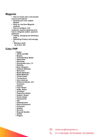 contactus@balujalabs.in
011-4166-8088, 90155-96280, 9313565406
•
Model
s
Magento
• How to create users and provide
various permissions.
• Develop your own custom
Module.
• Work on real time Magento
projects.
• How to configure and
customize payment gateway and
how to integrate custom payment
gateways .
• Adding, changing and deleting a
page.
• Uploading Product and manage
it.
• Making a back-
up of your site
Cake PHP
• Helper
• JSON and XML
• Models
• Understanding Model
• Association
• Read data
• Saving data (con..)“2
• Deleting
• Data Validation
• Callback Methods
• Behaviors
• Model Attributes
• Model Methods
• Virtual Fields
• Transactions
• Core Libraries
• Global Constants and
Functions
• Helpers
• Form Helper
• HTML Helper
• JS Helper
• Pagination Helper
• Session Helper
• Cache Helper
• Components
• ACL
• Authentication
• Email Component
• Patination
• Session
• Security
• Request Handler
• Cookie
• Plugins
 
