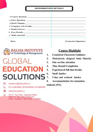 EDUCATION
contactus@balujalabs.in
011-4166-8088, 90155-96280, 9313565406
Course Highlight
1. Consistent Classroom Guidance
2. Meticulously designed Study Material
3. One on One attention
4. Time Bound Completion
5. Experienced full time faculty
6. Small batches
7. 5 days and weekend batches
8. Accommodation for outstation
students (PG)
www.balujalabs.in
A1/17, Top Floor, Opposite Metro
Pillar no: 636, Main Najafgarh
Road, Janakpuri New Delhi - 110058
 