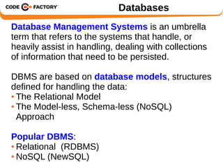 Databases 
Database Management Systems is an umbrella 
term that refers to the systems that handle, or 
heavily assist in handling, dealing with collections 
of information that need to be persisted. 
DBMS are based on database models, structures 
defined for handling the data: 
● The Relational Model 
● The Model-less, Schema-less (NoSQL) 
Approach 
Popular DBMS: 
●Relational (RDBMS) 
●NoSQL (NewSQL) 
 