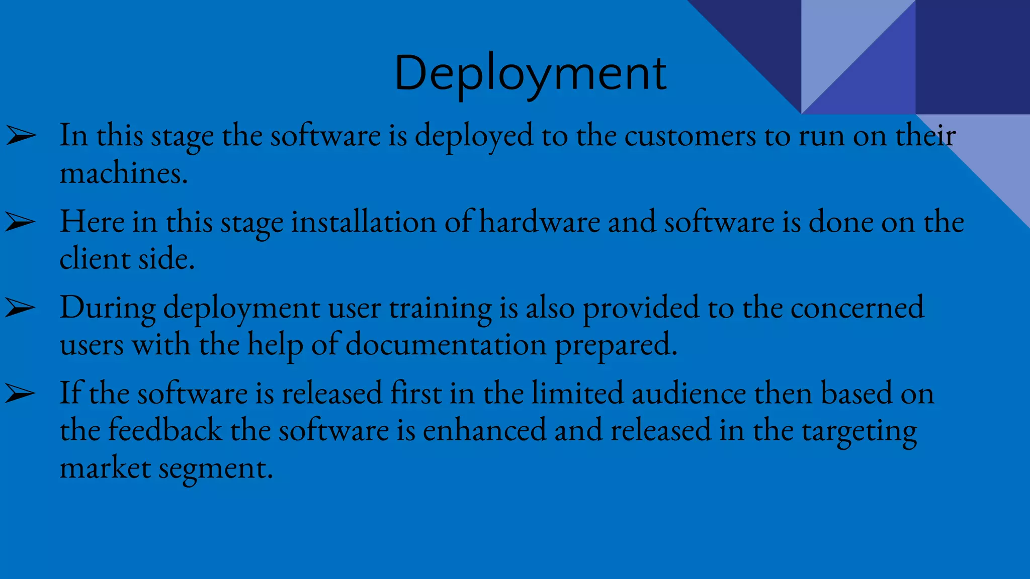 Deployment
➢ In this stage the software is deployed to the customers to run on their
machines.
➢ Here in this stage installation of hardware and software is done on the
client side.
➢ During deployment user training is also provided to the concerned
users with the help of documentation prepared.
➢ If the software is released first in the limited audience then based on
the feedback the software is enhanced and released in the targeting
market segment.
 