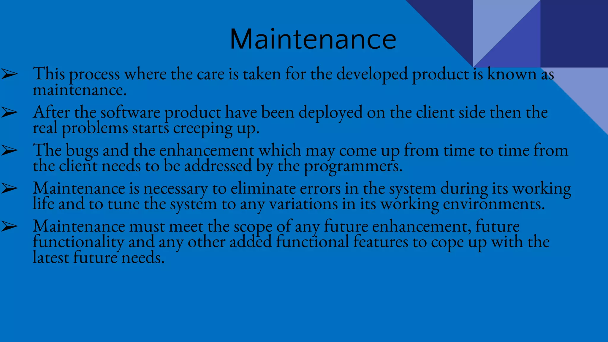 Maintenance
➢ This process where the care is taken for the developed product is known as
maintenance.
➢ After the software product have been deployed on the client side then the
real problems starts creeping up.
➢ The bugs and the enhancement which may come up from time to time from
the client needs to be addressed by the programmers.
➢ Maintenance is necessary to eliminate errors in the system during its working
life and to tune the system to any variations in its working environments.
➢ Maintenance must meet the scope of any future enhancement, future
functionality and any other added functional features to cope up with the
latest future needs.
 
