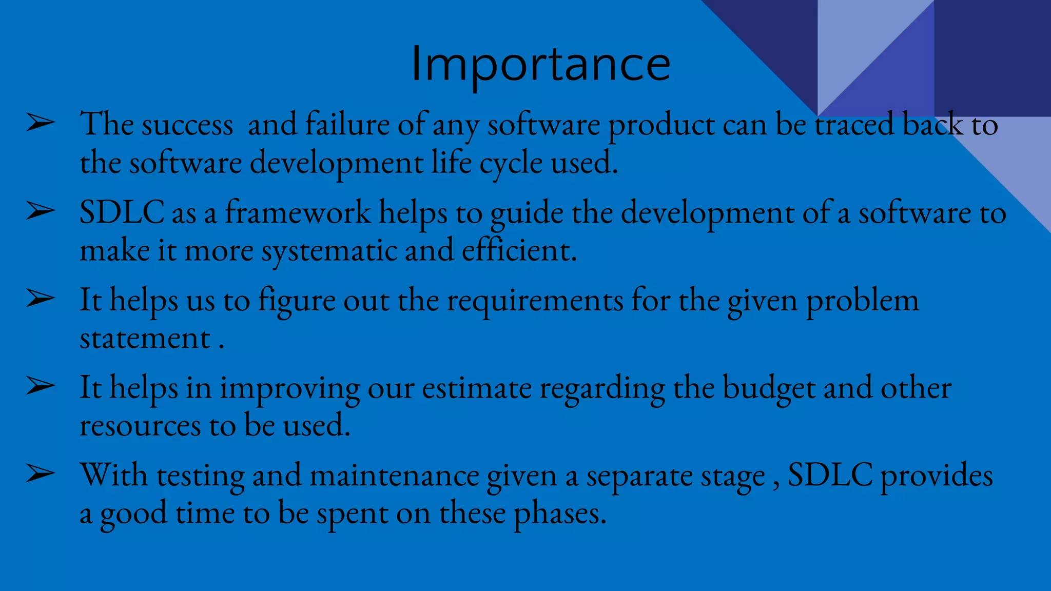 Importance
➢ The success and failure of any software product can be traced back to
the software development life cycle used.
➢ SDLC as a framework helps to guide the development of a software to
make it more systematic and efficient.
➢ It helps us to figure out the requirements for the given problem
statement .
➢ It helps in improving our estimate regarding the budget and other
resources to be used.
➢ With testing and maintenance given a separate stage , SDLC provides
a good time to be spent on these phases.
 