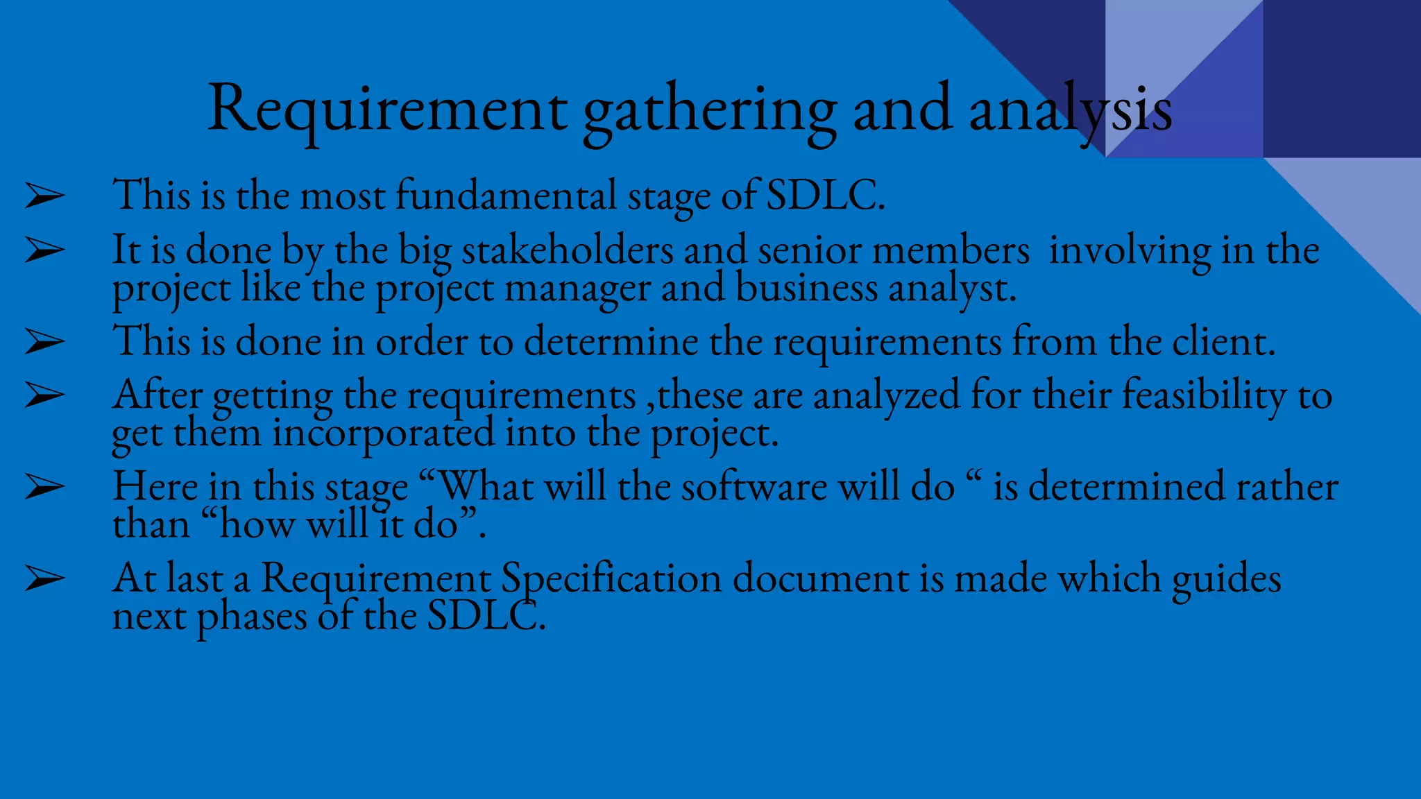 Requirement gathering and analysis
➢ This is the most fundamental stage of SDLC.
➢ It is done by the big stakeholders and senior members involving in the
project like the project manager and business analyst.
➢ This is done in order to determine the requirements from the client.
➢ After getting the requirements ,these are analyzed for their feasibility to
get them incorporated into the project.
➢ Here in this stage “What will the software will do “ is determined rather
than “how will it do”.
➢ At last a Requirement Specification document is made which guides
next phases of the SDLC.
 