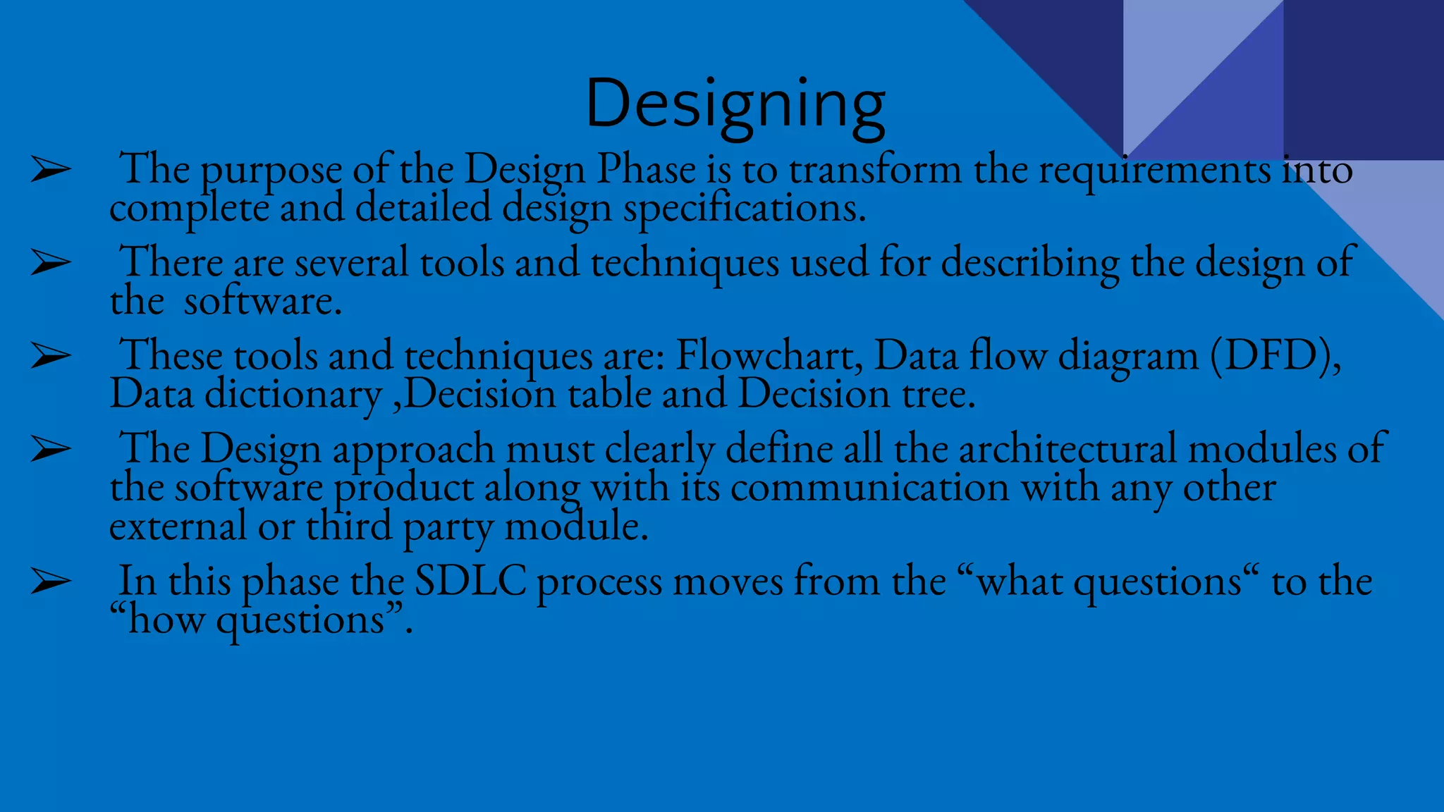 Designing
➢ The purpose of the Design Phase is to transform the requirements into
complete and detailed design specifications.
➢ There are several tools and techniques used for describing the design of
the software.
➢ These tools and techniques are: Flowchart, Data flow diagram (DFD),
Data dictionary ,Decision table and Decision tree.
➢ The Design approach must clearly define all the architectural modules of
the software product along with its communication with any other
external or third party module.
➢ In this phase the SDLC process moves from the “what questions“ to the
“how questions”.
 