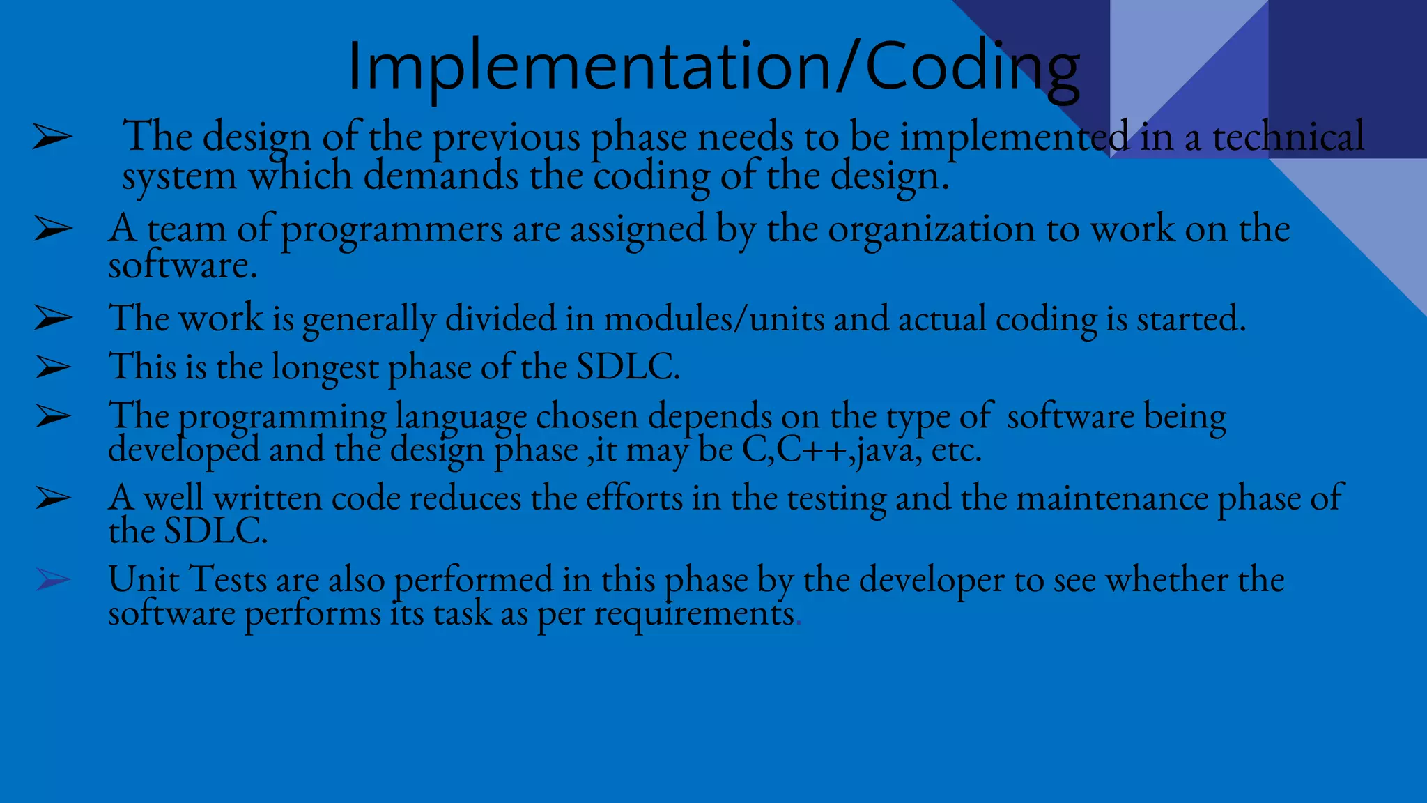 Implementation/Coding
➢ The design of the previous phase needs to be implemented in a technical
system which demands the coding of the design.
➢ A team of programmers are assigned by the organization to work on the
software.
➢ The work is generally divided in modules/units and actual coding is started.
➢ This is the longest phase of the SDLC.
➢ The programming language chosen depends on the type of software being
developed and the design phase ,it may be C,C++,java, etc.
➢ A well written code reduces the efforts in the testing and the maintenance phase of
the SDLC.
➢ Unit Tests are also performed in this phase by the developer to see whether the
software performs its task as per requirements.
 