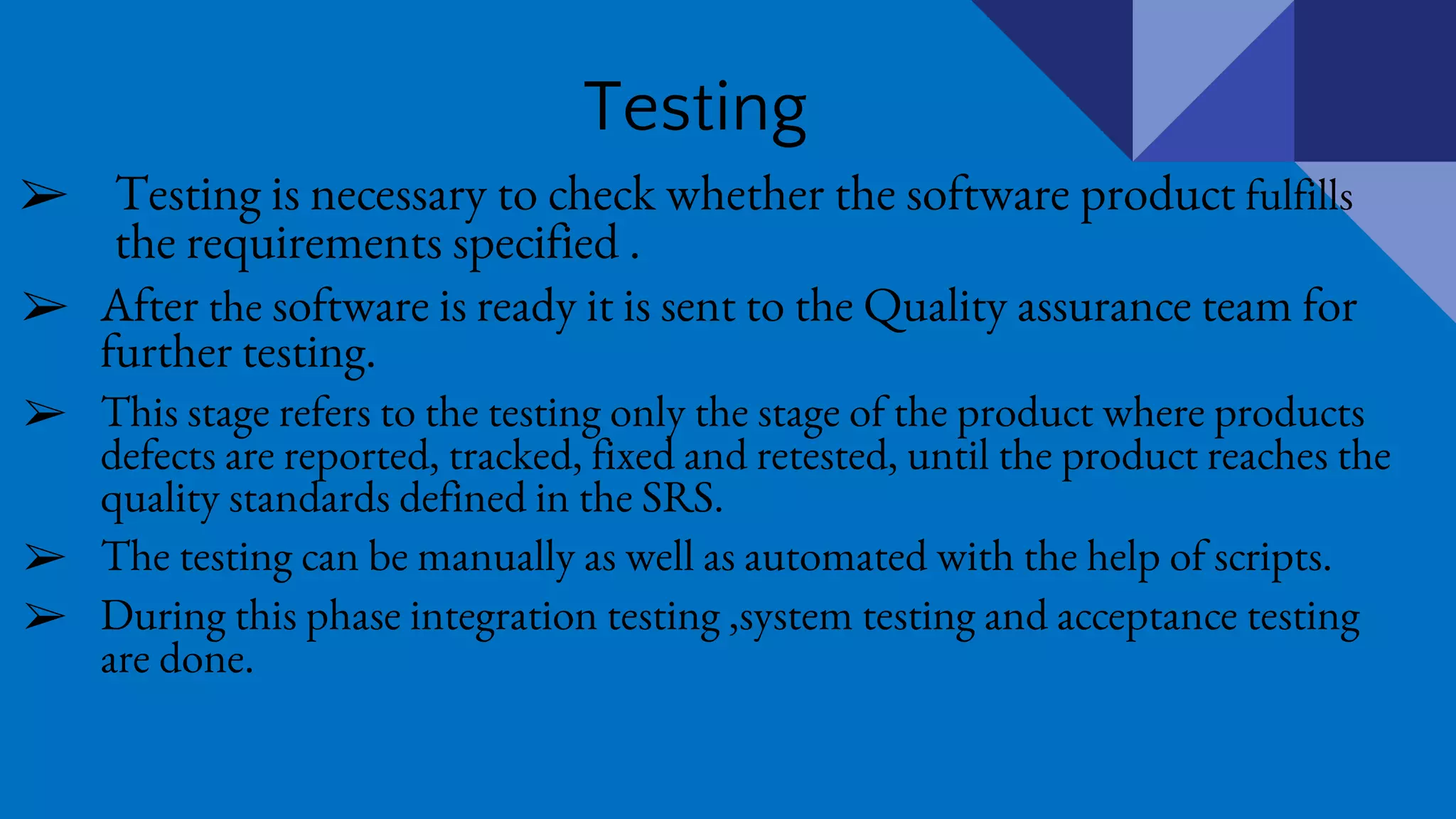 Testing
➢ Testing is necessary to check whether the software product fulfills
the requirements specified .
➢ After the software is ready it is sent to the Quality assurance team for
further testing.
➢ This stage refers to the testing only the stage of the product where products
defects are reported, tracked, fixed and retested, until the product reaches the
quality standards defined in the SRS.
➢ The testing can be manually as well as automated with the help of scripts.
➢ During this phase integration testing ,system testing and acceptance testing
are done.
 