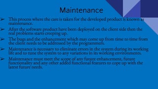 Maintenance
➢ This process where the care is taken for the developed product is known as
maintenance.
➢ After the software product have been deployed on the client side then the
real problems starts creeping up.
➢ The bugs and the enhancement which may come up from time to time from
the client needs to be addressed by the programmers.
➢ Maintenance is necessary to eliminate errors in the system during its working
life and to tune the system to any variations in its working environments.
➢ Maintenance must meet the scope of any future enhancement, future
functionality and any other added functional features to cope up with the
latest future needs.
 