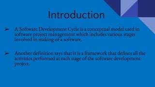 Introduction
➢ A Software Development Cycle is a conceptual model used in
software project management which includes various stages
involved in making of a software.
➢ Another definition says that it is a framework that defines all the
activities performed at each stage of the software development
project.
 