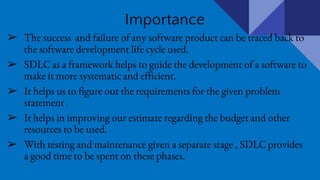 Importance
➢ The success and failure of any software product can be traced back to
the software development life cycle used.
➢ SDLC as a framework helps to guide the development of a software to
make it more systematic and efficient.
➢ It helps us to figure out the requirements for the given problem
statement .
➢ It helps in improving our estimate regarding the budget and other
resources to be used.
➢ With testing and maintenance given a separate stage , SDLC provides
a good time to be spent on these phases.
 