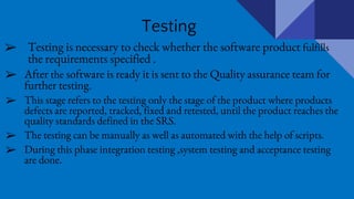 Testing
➢ Testing is necessary to check whether the software product fulfills
the requirements specified .
➢ After the software is ready it is sent to the Quality assurance team for
further testing.
➢ This stage refers to the testing only the stage of the product where products
defects are reported, tracked, fixed and retested, until the product reaches the
quality standards defined in the SRS.
➢ The testing can be manually as well as automated with the help of scripts.
➢ During this phase integration testing ,system testing and acceptance testing
are done.
 