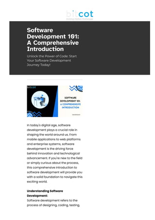 Software
Development 101:
A Comprehensive
Introduction
Unlock the Power of Code: Start
Your Software Development
Journey Today!
In today's digital age, software
development plays a crucial role in
shaping the world around us. From
mobile applications to web platforms
and enterprise systems, software
development is the driving force
behind innovation and technological
advancement. If you're new to the field
or simply curious about the process,
this comprehensive introduction to
software development will provide you
with a solid foundation to navigate this
exciting world.
Understanding Software
Development:
Software development refers to the
process of designing, coding, testing,
 