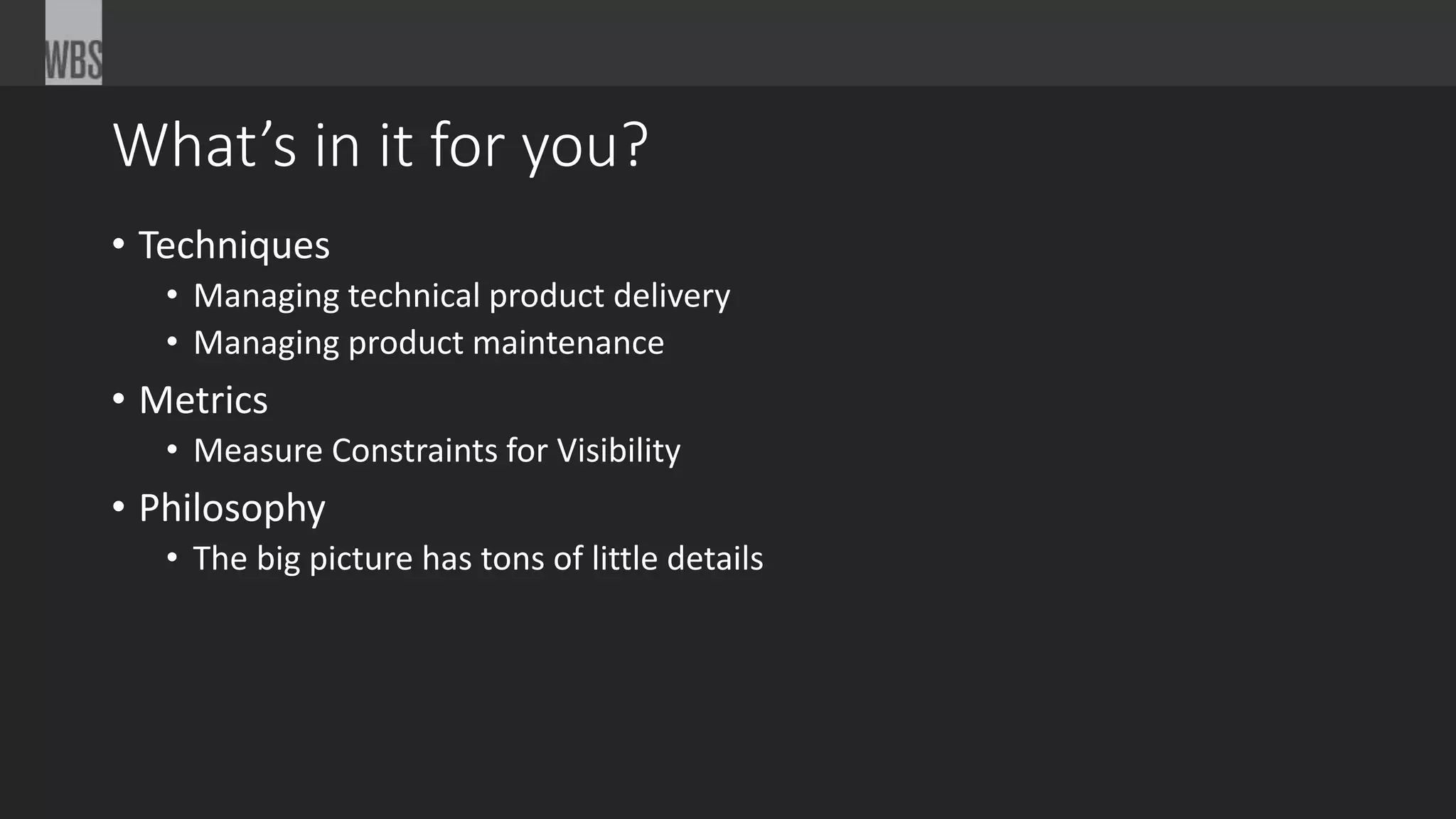 What’s in it for you?
• Techniques
• Managing technical product delivery
• Managing product maintenance
• Metrics
• Measure Constraints for Visibility
• Philosophy
• The big picture has tons of little details
 