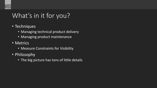 What’s in it for you?
• Techniques
• Managing technical product delivery
• Managing product maintenance
• Metrics
• Measure Constraints for Visibility
• Philosophy
• The big picture has tons of little details
 