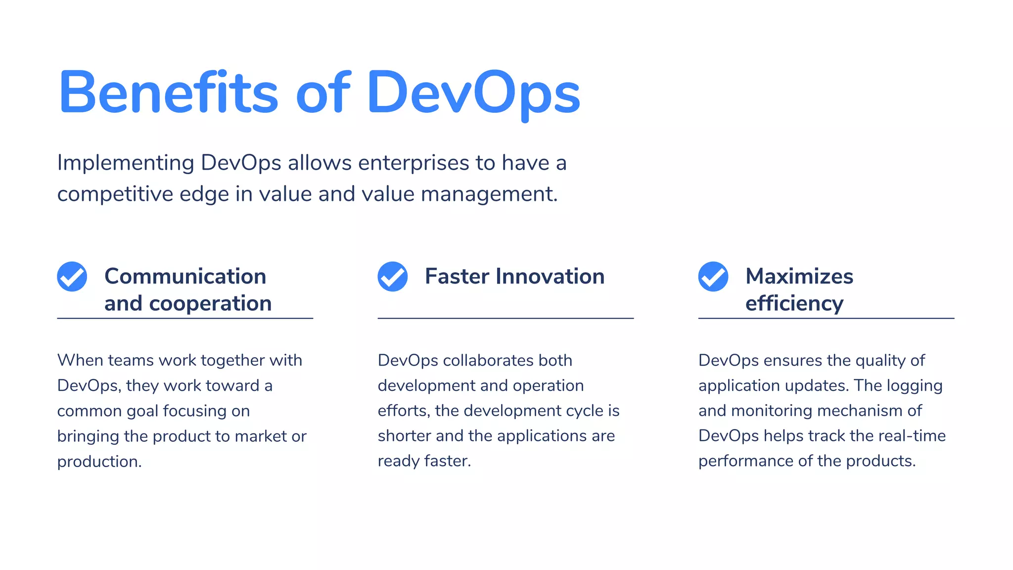 Benefits of DevOps
Implementing DevOps allows enterprises to have a
competitive edge in value and value management.
When teams work together with
DevOps, they work toward a
common goal focusing on
bringing the product to market or
production.
Communication
and cooperation
DevOps collaborates both
development and operation
efforts, the development cycle is
shorter and the applications are
ready faster.
Faster Innovation
DevOps ensures the quality of
application updates. The logging
and monitoring mechanism of
DevOps helps track the real-time
performance of the products.
Maximizes
efficiency
 