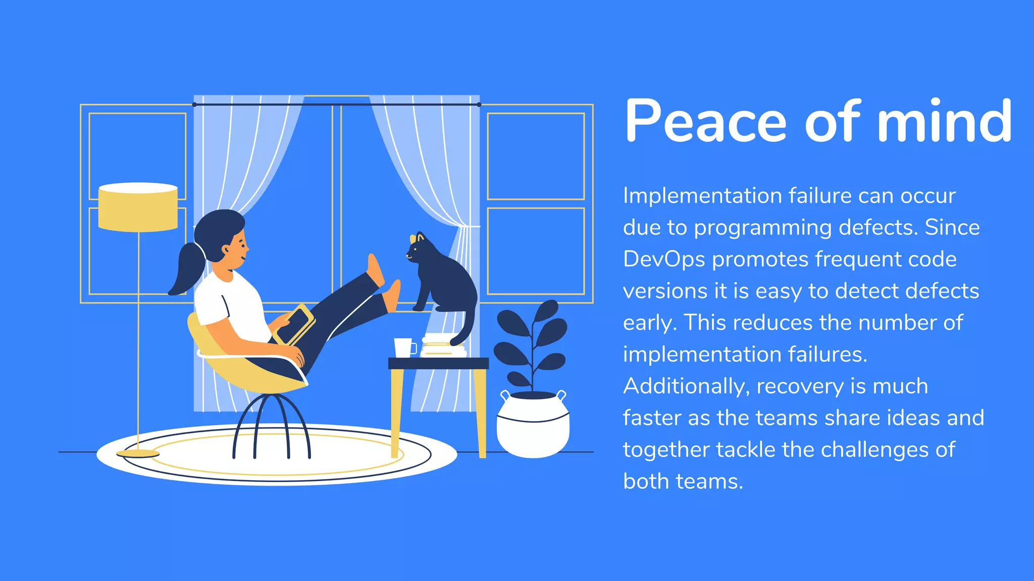 Implementation failure can occur
due to programming defects. Since
DevOps promotes frequent code
versions it is easy to detect defects
early. This reduces the number of
implementation failures.
Additionally, recovery is much
faster as the teams share ideas and
together tackle the challenges of
both teams.
Peace of mind
 