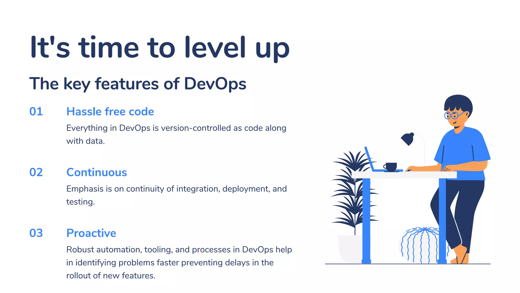 It's time to level up
Hassle free code
Everything in DevOps is version-controlled as code along
with data.
Continuous
Emphasis is on continuity of integration, deployment, and
testing.
Proactive
Robust automation, tooling, and processes in DevOps help
in identifying problems faster preventing delays in the
rollout of new features.
01
02
03
The key features of DevOps
 
