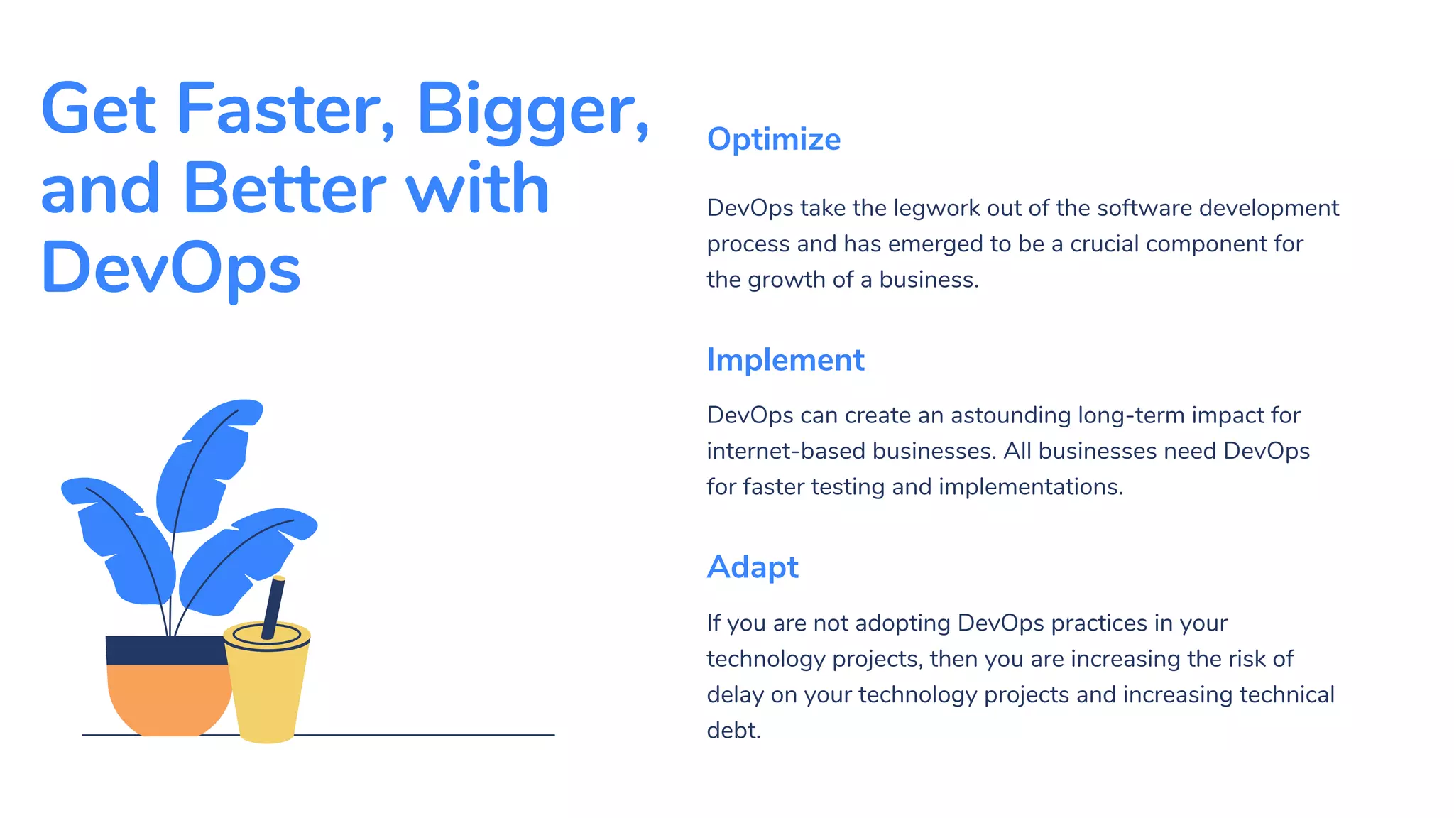 Get Faster, Bigger,
and Better with
DevOps
DevOps take the legwork out of the software development
process and has emerged to be a crucial component for
the growth of a business.
Optimize
DevOps can create an astounding long-term impact for
internet-based businesses. All businesses need DevOps
for faster testing and implementations.
Implement
If you are not adopting DevOps practices in your
technology projects, then you are increasing the risk of
delay on your technology projects and increasing technical
debt.
Adapt
 