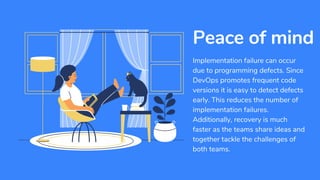 Implementation failure can occur
due to programming defects. Since
DevOps promotes frequent code
versions it is easy to detect defects
early. This reduces the number of
implementation failures.
Additionally, recovery is much
faster as the teams share ideas and
together tackle the challenges of
both teams.
Peace of mind
 