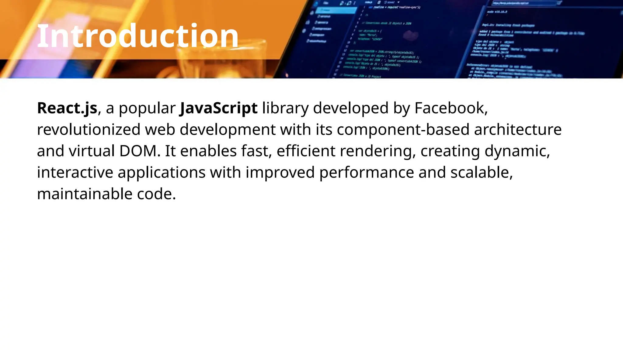 Introduction React.js, a popular JavaScript library developed by Facebook, revolutionized web development with its component-based architecture and virtual DOM. It enables fast, efficient rendering, creating dynamic, interactive applications with improved performance and scalable, maintainable code. 