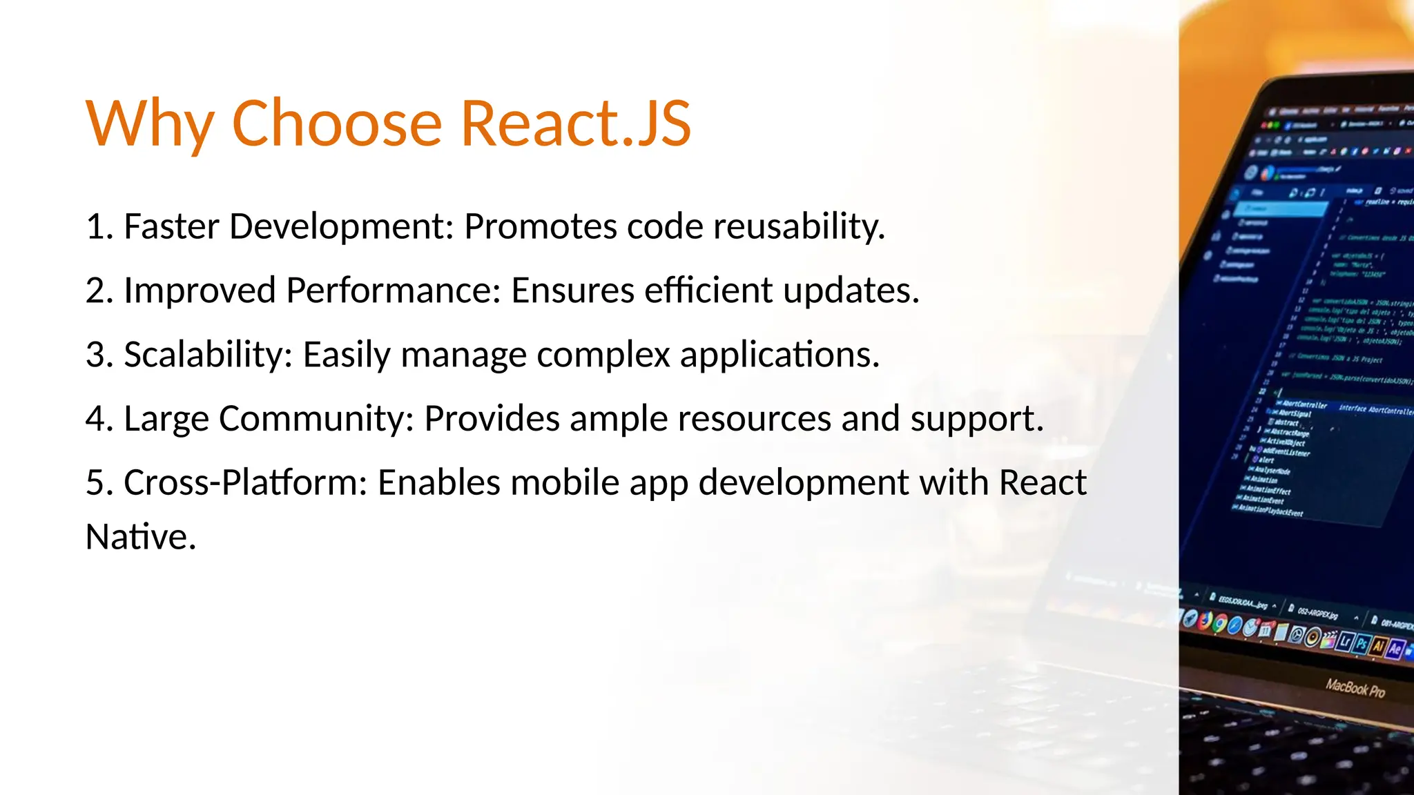 Why Choose React.JS 1. Faster Development: Promotes code reusability. 2. Improved Performance: Ensures efficient updates. 3. Scalability: Easily manage complex applications. 4. Large Community: Provides ample resources and support. 5. Cross-Platform: Enables mobile app development with React Native. 