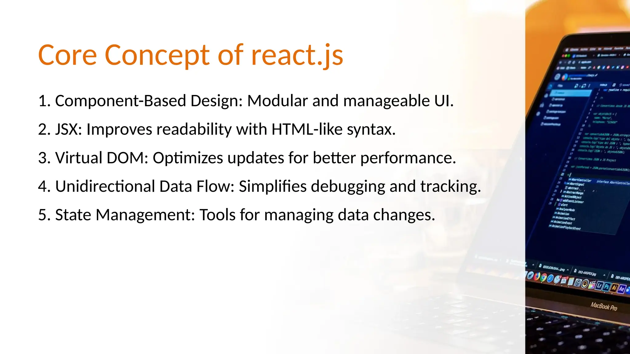 Core Concept of react.js 1. Component-Based Design: Modular and manageable UI. 2. JSX: Improves readability with HTML-like syntax. 3. Virtual DOM: Optimizes updates for better performance. 4. Unidirectional Data Flow: Simplifies debugging and tracking. 5. State Management: Tools for managing data changes. 