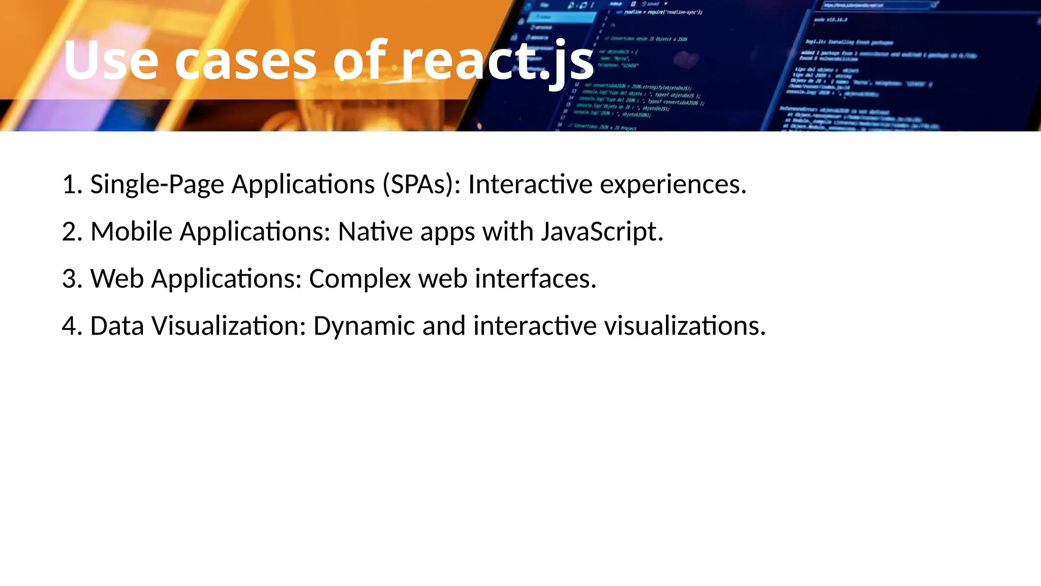 Use cases of react.js 1. Single-Page Applications (SPAs): Interactive experiences. 2. Mobile Applications: Native apps with JavaScript. 3. Web Applications: Complex web interfaces. 4. Data Visualization: Dynamic and interactive visualizations. 