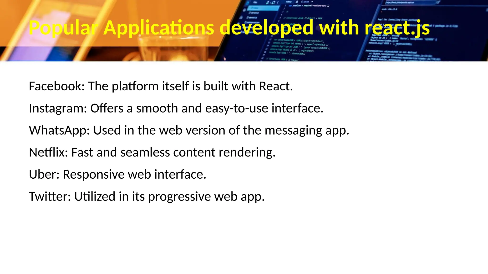 Popular Applications developed with react.js Facebook: The platform itself is built with React. Instagram: Offers a smooth and easy-to-use interface. WhatsApp: Used in the web version of the messaging app. Netflix: Fast and seamless content rendering. Uber: Responsive web interface. Twitter: Utilized in its progressive web app. 