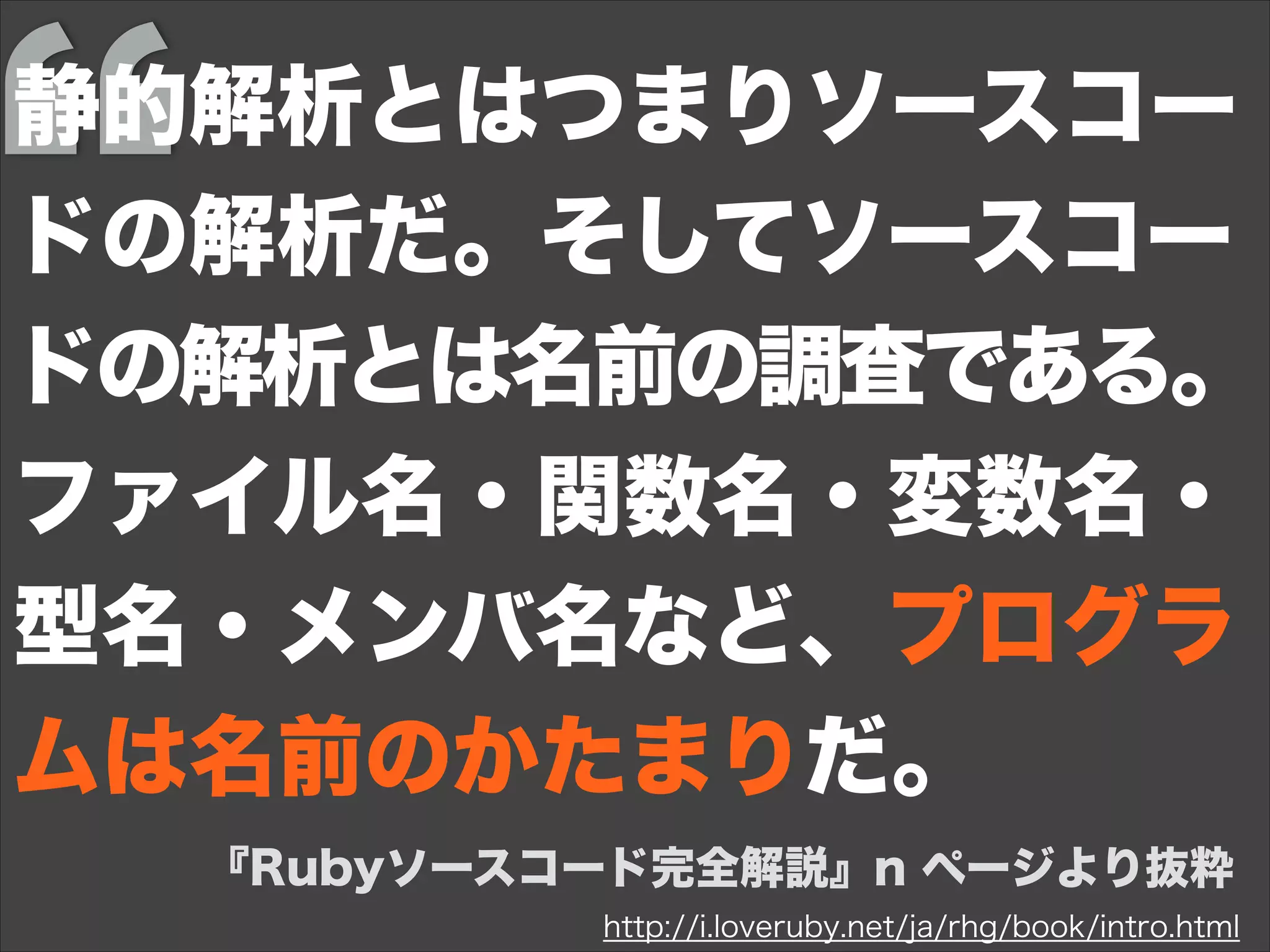 http://i.loveruby.net/ja/rhg/book/intro.html
『Rubyソースコード完全解説』n ページより抜粋
静的解析とはつまりソースコー
ドの解析だ。そしてソースコー
ドの解析とは名前の調査である。
ファイル名・関数名・変数名・
型名・メンバ名など、プログラ
ムは名前のかたまりだ。
 