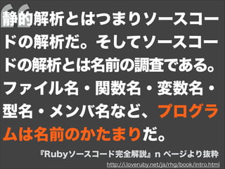 http://i.loveruby.net/ja/rhg/book/intro.html
『Rubyソースコード完全解説』n ページより抜粋
静的解析とはつまりソースコー
ドの解析だ。そしてソースコー
ドの解析とは名前の調査である。
ファイル名・関数名・変数名・
型名・メンバ名など、プログラ
ムは名前のかたまりだ。
 