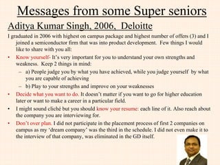 Messages from few JIIT Alumni
Abhishek Gupta, 2005, Google, USA
• Try to apply for a job where you will learn something new.
It will be scary at first but the long term benefits besides
knowledge include building self-confidence to tackle any
task in the future
 