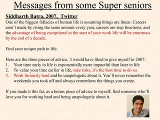 Messages from few JIIT Alumni
Prakash Gupta, 2005, Google, USA
• Dream high and stick to your passion whatever that might be.
• Sharpen your problem solving, algorithmic and data structure
skills. Do not get carried away with specifics of language these
can be picked at any time.
 