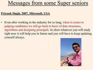 Messages from few JIIT Alumni
Vaibhav Choudhry, 2005, JDK team, Oracle (SUN), India
• I am privileged to work with the best engineers in the world. My one line of code goes to 6
billion device.
• I had powered ON first computer ever in my life at JIIT
• Coming to 3rd year, Our team of 4 delivered a project to ST Microelectronics, which was
judged by them as the BEST project out of 49 colleges. We delivered this just after our exam
with 200 cups of tea and no sleep of 6 days.
• We had a tough time in placement as we were the first batch of JIIT. Can you guess the % of
placement (It was 100 %)... How ?
• 3 of our friends work in Google USA. 20+ work on R&D. 10+ develop the core of
engineering. A few run their own company... How ?
• Joined a small services company from college placement -> Shifted to TCS in 3 months ->
Shifted to Sun Microsystems (the maker of java, solaris, Zfs, and many more) in 9 months
and working till date... Why ?
• Think of all these questions and you will stand right there, where you want to be ! All the
best.
• Live fearless! Think Rationale! Build, Break and Rebuild
 