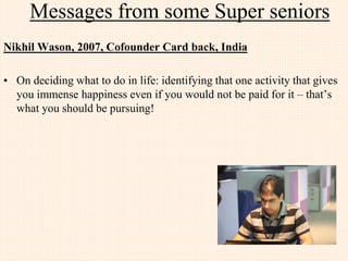 Messages from few JIIT Alumni
Pravesh verma, 2005, Senior Consultant, SAP Labs
• The perception of the IT market has changed over the past 10 years and so did the aspirations
of the fresh graduates. Now fresher are also seeking opportunities to work in start-ups or
trying to start their own new ventures. Markets is easily accepting new ideas from startups if
they are potentially good and it is providing a substantial platforms for the entrepreneurial
inclinations of new generations.
• Young and fresh minds are coming up with great ideas and new technologies like cloud/ big
data/ IoT etc, are acting as catalyst to get them the shape of new products and services.
• This is the best time if you are planning for a new startup or if you are looking to work in
fields which are new and different from the traditional platforms existed earlier.
• Industries to look for in near future are the one having new amalgamations of electrical and
IT fields and by this I clearly is pointing to areas like AI (Artificial Intelligence), IoT (Internet
of Things) and Robotics.
 