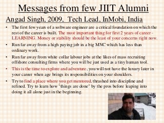 Messages from few JIIT Alumni
Angad Singh, 2009, Tech Lead, InMobi, India
• The first few years of a software engineer are a critical foundation on which the
rest of the career is built. The most important thing for first 2 years of career -
LEARNING. Money or stability should be the least of your concerns right now.
• Run far away from a high paying job in a big MNC which has less than
ordinary work.
• Run far away from white collar labour jobs at the likes of mass recruiting
offshore consulting firms where you will be just used as a tiny human tool.
• This is the time to explore and adventure, you will not have the luxury later in
your career when age brings its responsibilities on your shoulders.
• Try to find a place where you get mentored, thrashed into discipline and
refined. Try to learn how "things are done" by the pros before leaping into
doing it all alone just in the beginning.
 