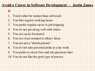 Avoid a Career in Software Development - Justin James
If
1. You'd rather be trained than self-teach
2. You like regular working hours
3. You prefer regular raises to job-hopping
4. You do not get along well with others
5. You are easily frustrated
6. You are close-minded to others' ideas
7. You are not a "details person“
8. You do not take personal pride in your work
9. You prefer to shoot first and ask questions later
10. You do not like the geek type of person
 