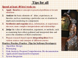 Tips for all
Spend at least 40 hrs/ week to:
1. Apply theories or concepts to practical problems or in new
situations
2. Analyze the basic elements of ideas, experiences, or
theories, such as examining a particular case or situation in
depth and considering its components
3. Synthesize and organize ideas, information, or experiences
into new, more complex interpretations and relationships
4. Judge the value of information, arguments, or methods, such
as examining how others gathered and interpreted data and
assess the soundness of their conclusions
5. Prepare research based reports integrating ideas from
various sources and concepts of different courses
Practice, Practice, Practice (Tips for Software Developers)
1. Algorithm Design
2. Prototyping
3. Code Analysis, Program Comprehension, Re-documentation
4. Application/Component Development
5. System Integration
 