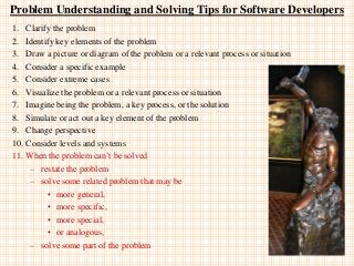 Problem Understanding and Solving Tips for Software Developers
1. Clarify the problem
2. Identify key elements of the problem
3. Draw a picture or diagram of the problem or a relevant process or situation
4. Consider a specific example
5. Consider extreme cases
6. Visualize the problem or a relevant process or situation
7. Imagine being the problem, a key process, or the solution
8. Simulate or act out a key element of the problem
9. Change perspective
10. Consider levels and systems
11. When the problem can‟t be solved
– restate the problem
– solve some related problem that may be
• more general,
• more specific,
• more special,
• or analogous,
– solve some part of the problem
 