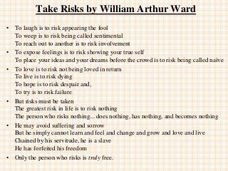 Take Risks by William Arthur Ward
• To laugh is to risk appearing the fool
To weep is to risk being called sentimental
To reach out to another is to risk involvement
• To expose feelings is to risk showing your true self
To place your ideas and your dreams before the crowd is to risk being called naïve
• To love is to risk not being loved in return
To live is to risk dying
To hope is to risk despair and,
To try is to risk failure
• But risks must be taken
The greatest risk in life is to risk nothing
The person who risks nothing... does nothing, has nothing, and becomes nothing
• He may avoid suffering and sorrow
But he simply cannot learn and feel and change and grow and love and live
Chained by his servitude, he is a slave
He has forfeited his freedom
• Only the person who risks is truly free.
 
