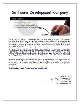 Software Development Company




At the time we opened our eyes towards the imaginative universe of Software Development
Company then we can discover that it showcases an unusual impact of true informative data
innovation that has deserted its stamp. Today improving new programming applications and
mixing it with the most up to date advances with a collection of applications has ended up being
the request of the day.

Throughout the past, programming activities happened to be not generally resolved rendering it
difficult to think about everything at the same time. At the time we turned in those days we can
see that the present programming bundle is unparalleled and there is no indication of what was
there in those days.

Since the aforementioned programming associations in present modern times' presents total end-
to-end and cost-viable advancement keys. Software Development Company with insight, blend
as one business and conglomeration with most current engineering and improved programming
framework.

For More Information Visit at : http://www.ishack.co.za/




                                                                                 Contact Us
                                                                        E-mail: info@ishack.co.za
                                                         Address: 49 Middle Rd, Morningside JHB,
                                                                                 Tel: 082 850 8289
                                                                          http://www.ishack.co.za
 