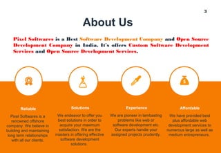 3
About Us
Pixel Softwares is a Best Software Development Company and Open Source
Development Company in India. It’s offers Custom Software Development
Services and Open Source Development Services.
We endeavor to offer you
best solutions in order to
acquire your maximum
satisfaction. We are the
masters in offering effective
software development
solutions.
Solutions
Pixel Softwares is a
renowned offshore
company. We believe in
building and maintaining
long term relationships
with all our clients.
Reliable
We are pioneer in lambasting
problems like web or
software development etc.
Our experts handle your
assigned projects prudently.
Experience
We have provided best
plus affordable web
development services to
numerous large as well as
medium entrepreneurs.
Affordable
 