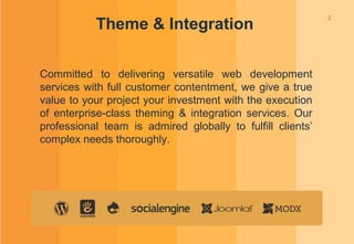 5
Theme & Integration
Committed to delivering versatile web development
services with full customer contentment, we give a true
value to your project your investment with the execution
of enterprise-class theming & integration services. Our
professional team is admired globally to fulfill clients’
complex needs thoroughly.
 