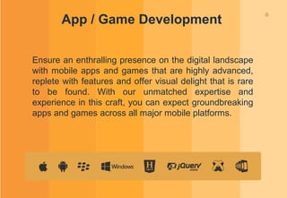 8
App / Game Development
Ensure an enthralling presence on the digital landscape
with mobile apps and games that are highly advanced,
replete with features and offer visual delight that is rare
to be found. With our unmatched expertise and
experience in this craft, you can expect groundbreaking
apps and games across all major mobile platforms.
 