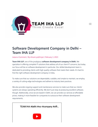 Software Development Company in Delhi –
Team IHA LLP
Leave a Comment / By shivam pokhriyal / February 3, 2023
Team IHA LLP, one of the prodigious software development company in Delhi. We
specialize in offering complete IT solutions that address all of our client IT concerns, but today
our focus will be on software development in particular. Our skilled development team is
dedicated to providing clients with high-quality software that meets their needs. It’s hard to
find the right software development company in India.
To make sure that our solutions are dependable, scalable, and simple to maintain, we employ
a variety of cutting-edge technologies and adhere to industry best practices.
We also provide ongoing support and maintenance services to make sure that our clients’
systems are always operating efficiently. We don’t just stop at producing excellent software,
though. Additionally, since we are based in Delhi, we can provide our services at affordable
prices, making it more feasible for companies to outsource their software development
requirements.

TEAM IHA #delhi #ncr #company #offi
TEAM IHA #delhi #ncr #company #offi…
…
 