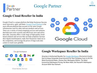 Google Partner
Google Cloud Reseller In India
Google Cloud is a unique platform that helps businesses become
more innovative, agile, and faster. Google Cloud Platform is the
most efficient platform that executes on the same Google
infrastructure used for other end-user products and services.
There are a variety of cloud computing services and solutions
that help users more securely and effectively store and utilize
their data. Amyntas offers a wide range of high-quality cloud-
based solutions and services that can help companies increase
their digital transformation, make their businesses stand out in
the competition, and leverage the power of large-scale data
centers to reach users globally.
Google Workspace Reseller In India
Amyntas Is Authorized Reseller For Google WorkSpace (Formerly G-Suite).
Get A Unique Corporate Gmail Account For Your Company From Us At The
Most Economical Rates. Choose Your Workspace Edition. The Most
Economical Workspace Pricing. No More Wait, Get Yourself A Workspace
Account With Your Domain.
 